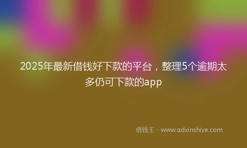 2025年最新借钱好下款的平台，整理5个逾期太多仍可下款的app