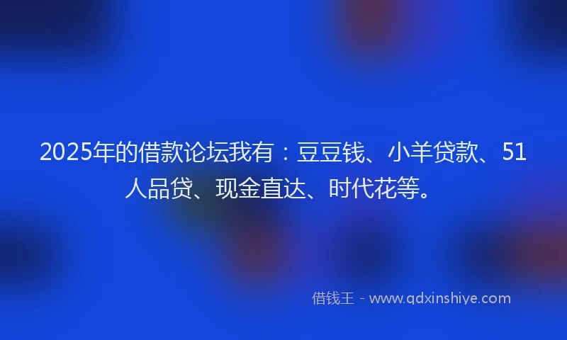 2025年的借款论坛我有：豆豆钱、小羊贷款、51人品贷、现金直达、时代花等。