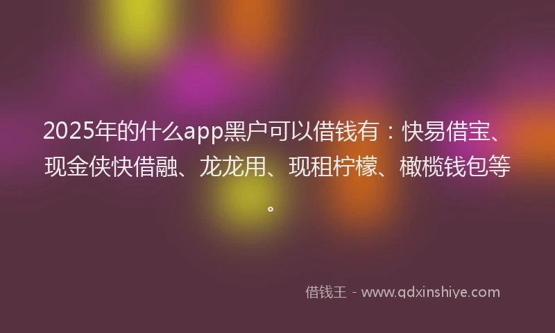 2025年的什么app黑户可以借钱有：快易借宝、现金侠快借融、龙龙用、现租柠檬、橄榄钱包等。