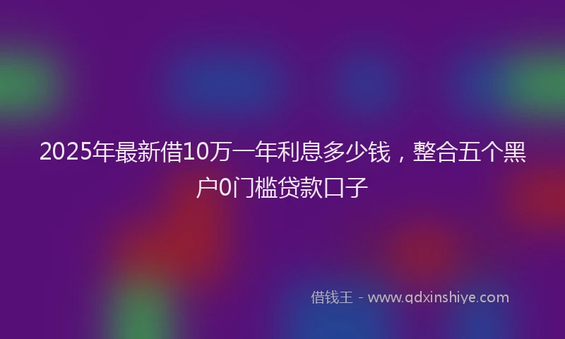 2025年最新借10万一年利息多少钱，整合五个黑户0门槛贷款口子
