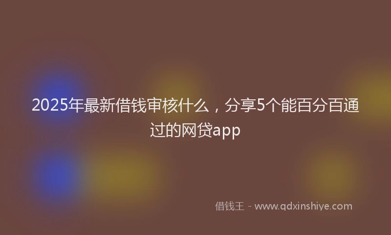2025年最新借钱审核什么，分享5个能百分百通过的网贷app
