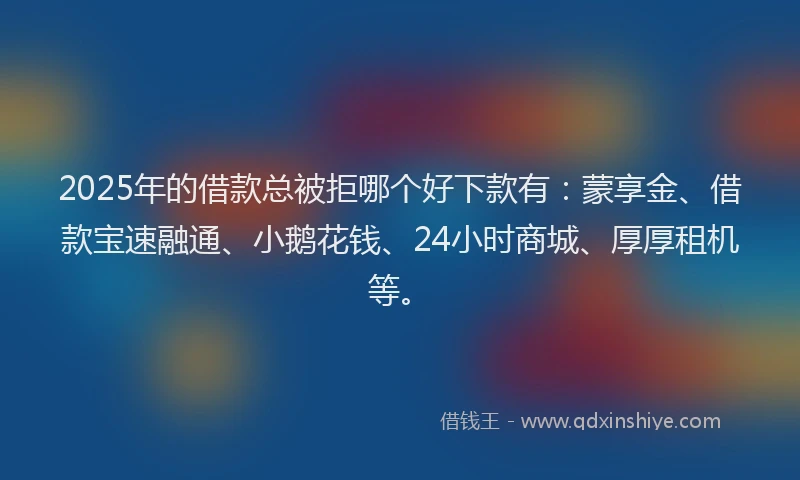 2025年的借款总被拒哪个好下款有：蒙享金、借款宝速融通、小鹅花钱、24小时商城、厚厚租机等。