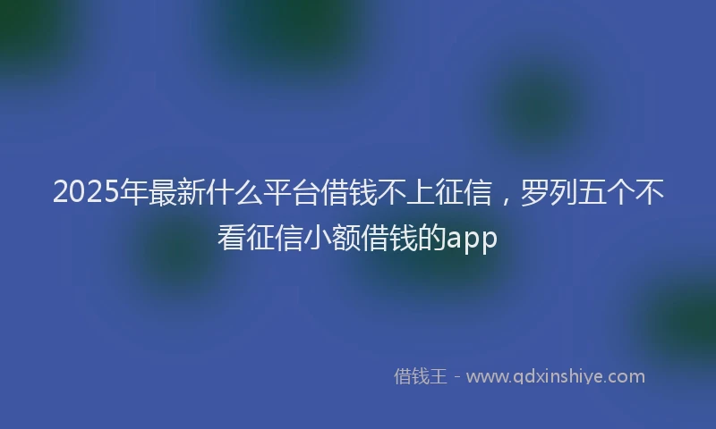 2025年最新什么平台借钱不上征信，罗列五个不看征信小额借钱的app