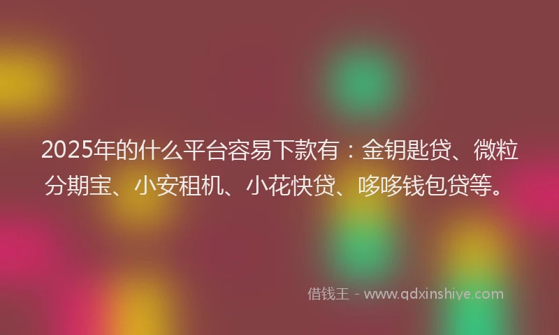 2025年的什么平台容易下款有：金钥匙贷、微粒分期宝、小安租机、小花快贷、哆哆钱包贷等。