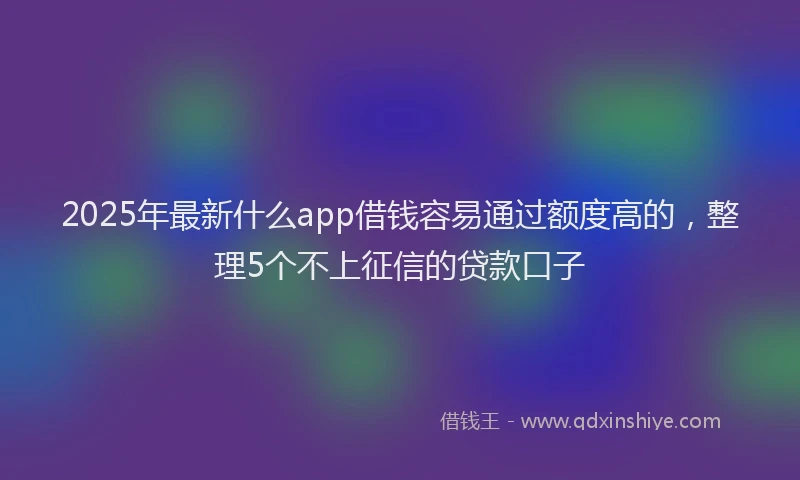 2025年最新什么app借钱容易通过额度高的，整理5个不上征信的贷款口子