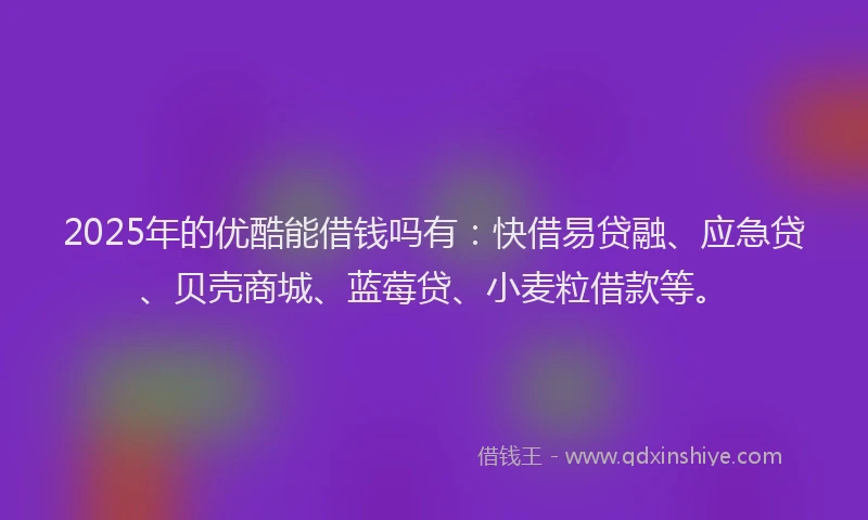 2025年的优酷能借钱吗有：快借易贷融、应急贷、贝壳商城、蓝莓贷、小麦粒借款等。