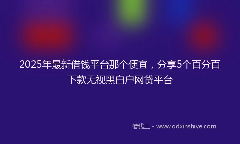 2025年最新借钱平台那个便宜，分享5个百分百下款无视黑白户网贷平台