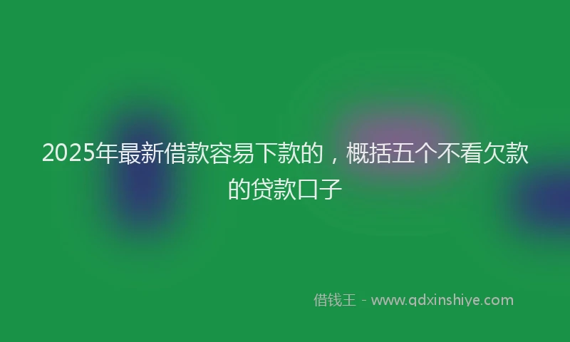 2025年最新借款容易下款的，概括五个不看欠款的贷款口子