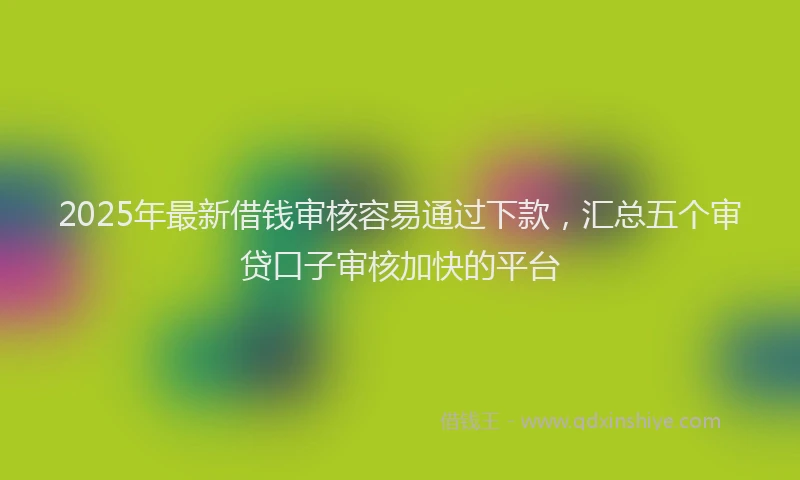 2025年最新借钱审核容易通过下款，汇总五个审贷口子审核加快的平台