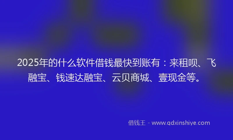 2025年的什么软件借钱最快到账有：来租呗、飞融宝、钱速达融宝、云贝商城、壹现金等。