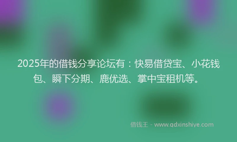2025年的借钱分享论坛有：快易借贷宝、小花钱包、瞬下分期、鹿优选、掌中宝租机等。
