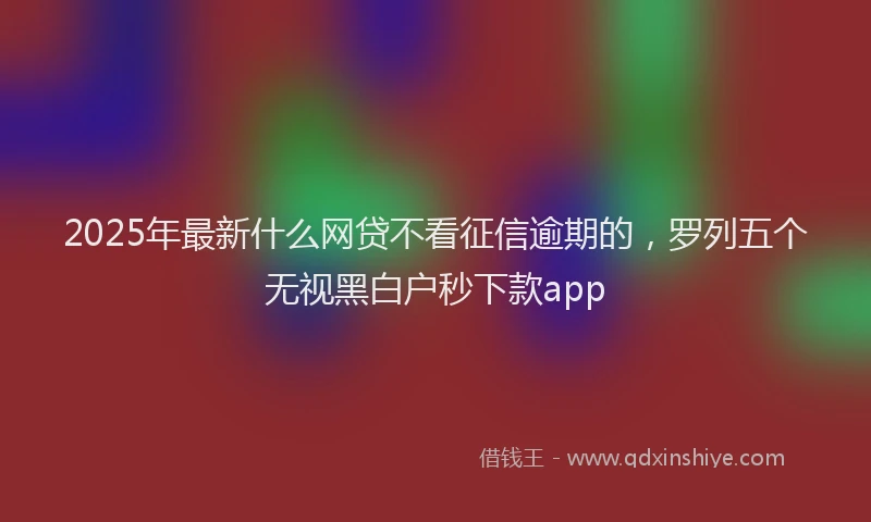 2025年最新什么网贷不看征信逾期的，罗列五个无视黑白户秒下款app