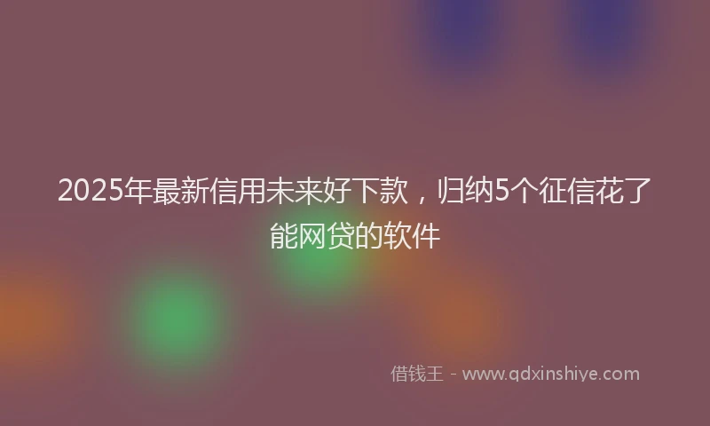2025年最新信用未来好下款，归纳5个征信花了能网贷的软件