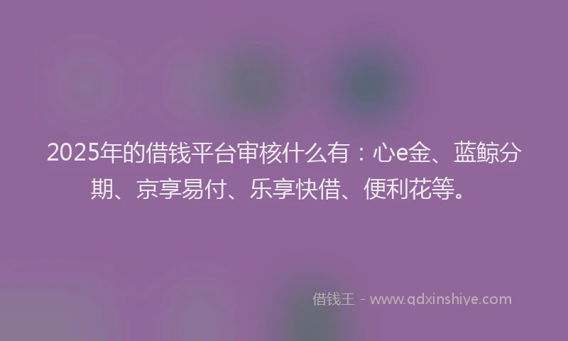 2025年的借钱平台审核什么有：心e金、蓝鲸分期、京享易付、乐享快借、便利花等。