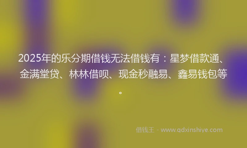 2025年的乐分期借钱无法借钱有：星梦借款通、金满堂贷、林林借呗、现金秒融易、鑫易钱包等。