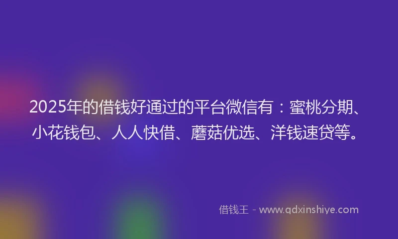 2025年的借钱好通过的平台微信有：蜜桃分期、小花钱包、人人快借、蘑菇优选、洋钱速贷等。