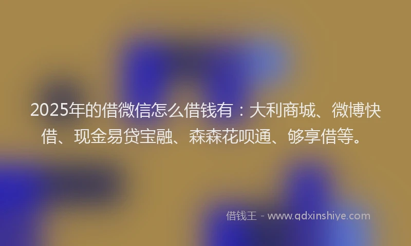 2025年的借微信怎么借钱有：大利商城、微博快借、现金易贷宝融、森森花呗通、够享借等。