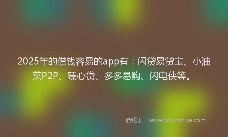 2025年的借钱容易的app有：闪贷易贷宝、小油菜P2P、臻心贷、多多易购、闪电侠等。