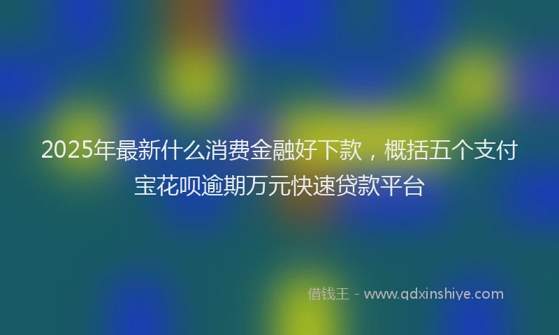 2025年最新什么消费金融好下款，概括五个支付宝花呗逾期万元快速贷款平台