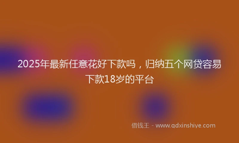 2025年最新任意花好下款吗，归纳五个网贷容易下款18岁的平台