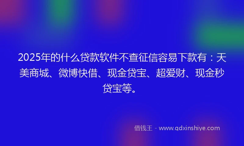 2025年的什么贷款软件不查征信容易下款有：天美商城、微博快借、现金贷宝、超爱财、现金秒贷宝等。