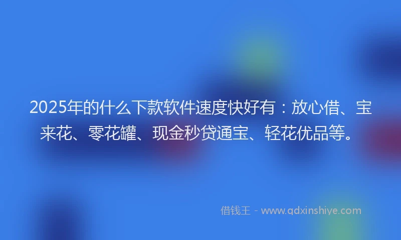 2025年的什么下款软件速度快好有：放心借、宝来花、零花罐、现金秒贷通宝、轻花优品等。
