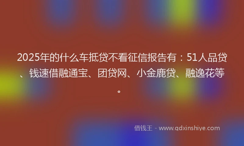 2025年的什么车抵贷不看征信报告有：51人品贷、钱速借融通宝、团贷网、小金鹿贷、融逸花等。