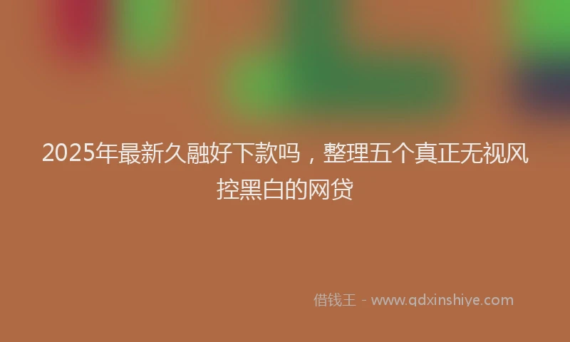 2025年最新久融好下款吗，整理五个真正无视风控黑白的网贷