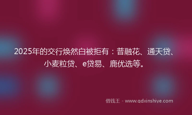 2025年的交行焕然白被拒有：普融花、通天贷、小麦粒贷、e贷易、鹿优选等。