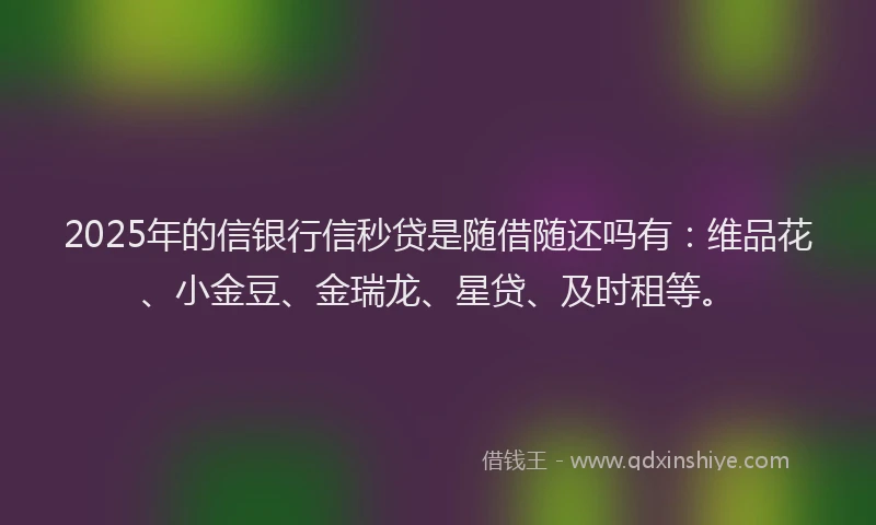 2025年的信银行信秒贷是随借随还吗有：维品花、小金豆、金瑞龙、星贷、及时租等。