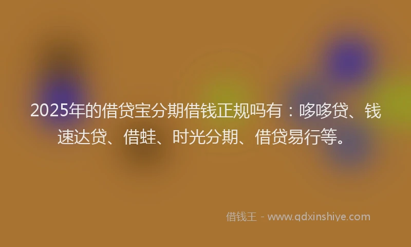 2025年的借贷宝分期借钱正规吗有：哆哆贷、钱速达贷、借蛙、时光分期、借贷易行等。