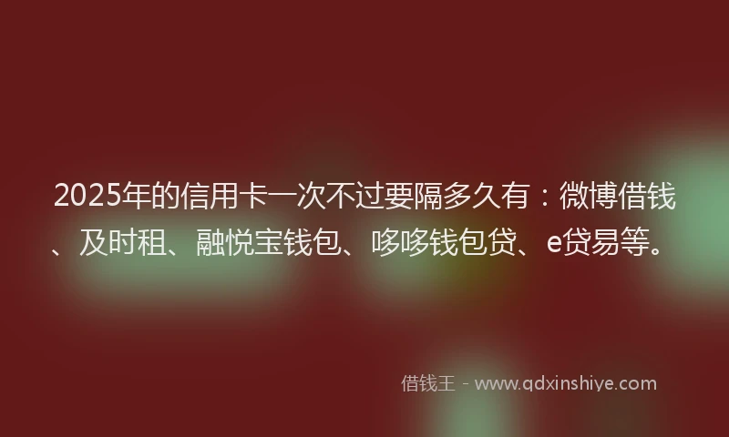 2025年的信用卡一次不过要隔多久有：微博借钱、及时租、融悦宝钱包、哆哆钱包贷、e贷易等。