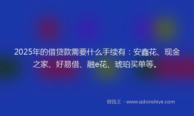 2025年的借贷款需要什么手续有：安鑫花、现金之家、好易借、融e花、琥珀买单等。
