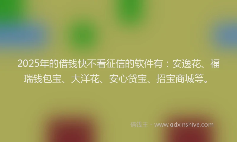 2025年的借钱快不看征信的软件有：安逸花、福瑞钱包宝、大洋花、安心贷宝、招宝商城等。