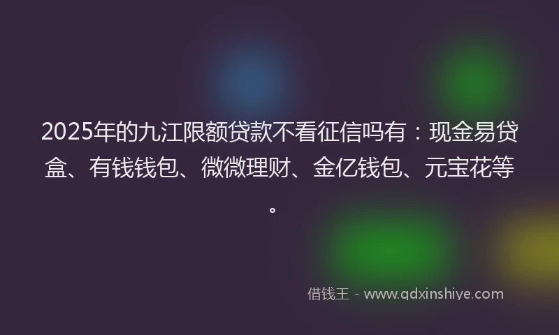 2025年的九江限额贷款不看征信吗有：现金易贷盒、有钱钱包、微微理财、金亿钱包、元宝花等。