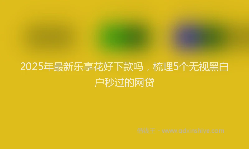 2025年最新乐享花好下款吗，梳理5个无视黑白户秒过的网贷