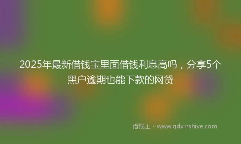 2025年最新借钱宝里面借钱利息高吗，分享5个黑户逾期也能下款的网贷