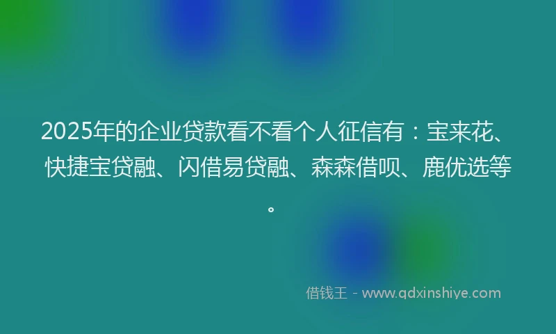2025年的企业贷款看不看个人征信有：宝来花、快捷宝贷融、闪借易贷融、森森借呗、鹿优选等。
