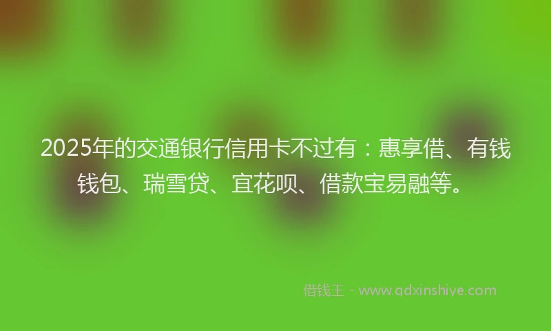2025年的交通银行信用卡不过有：惠享借、有钱钱包、瑞雪贷、宜花呗、借款宝易融等。
