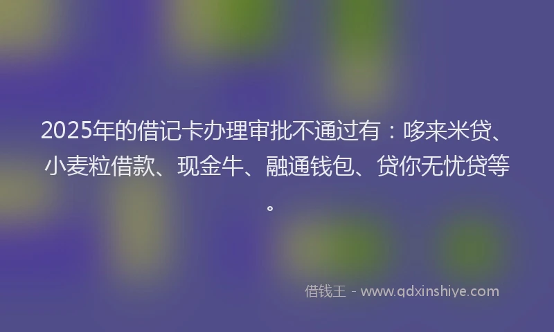 2025年的借记卡办理审批不通过有：哆来米贷、小麦粒借款、现金牛、融通钱包、贷你无忧贷等。