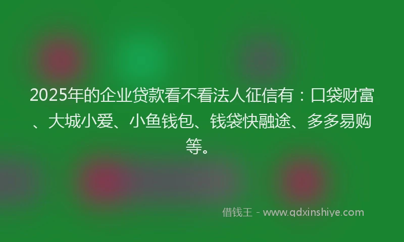2025年的企业贷款看不看法人征信有：口袋财富、大城小爱、小鱼钱包、钱袋快融途、多多易购等。