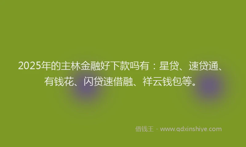 2025年的主林金融好下款吗有：星贷、速贷通、有钱花、闪贷速借融、祥云钱包等。