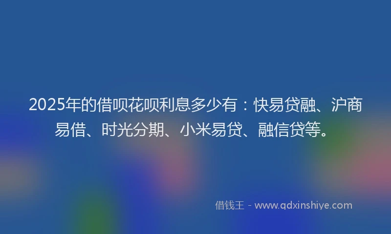 2025年的借呗花呗利息多少有：快易贷融、沪商易借、时光分期、小米易贷、融信贷等。