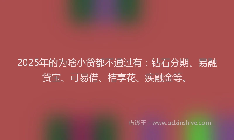 2025年的为啥小贷都不通过有：钻石分期、易融贷宝、可易借、桔享花、疾融金等。