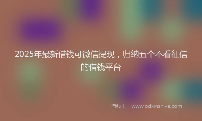 2025年最新借钱可微信提现，归纳五个不看征信的借钱平台