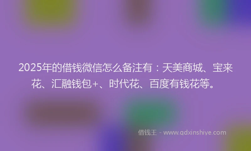 2025年的借钱微信怎么备注有：天美商城、宝来花、汇融钱包+、时代花、百度有钱花等。