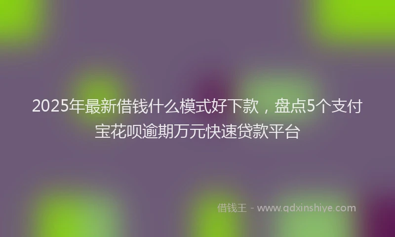 2025年最新借钱什么模式好下款，盘点5个支付宝花呗逾期万元快速贷款平台