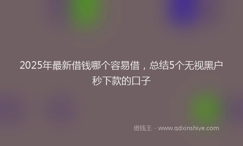 2025年最新借钱哪个容易借，总结5个无视黑户秒下款的口子