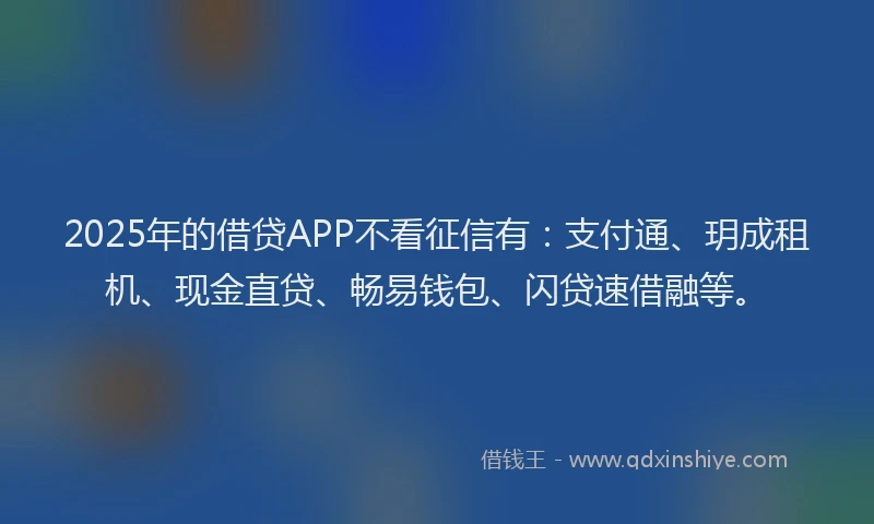 2025年的借贷APP不看征信有：支付通、玥成租机、现金直贷、畅易钱包、闪贷速借融等。