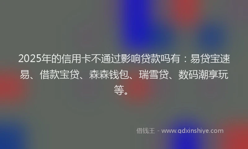 2025年的信用卡不通过影响贷款吗有：易贷宝速易、借款宝贷、森森钱包、瑞雪贷、数码潮享玩等。